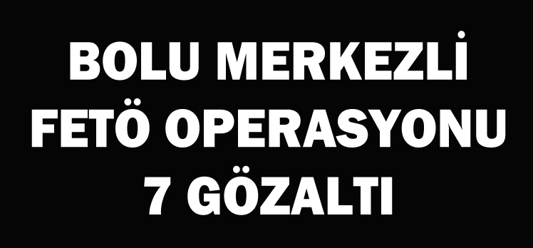 BOLU MERKEZLİ FETÖ OPERASYONU: 7 GÖZALTI