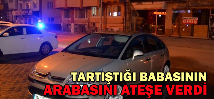 TARTIŞTIĞI BABASININ ARABASINI ATEŞE VERDİ