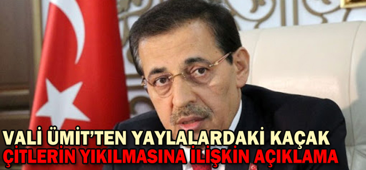 VALİ ÜMİT’TEN YAYLALARDAKİ KAÇAK ÇİTLERİN YIKILMASINA İLİŞKİN AÇIKLAMA