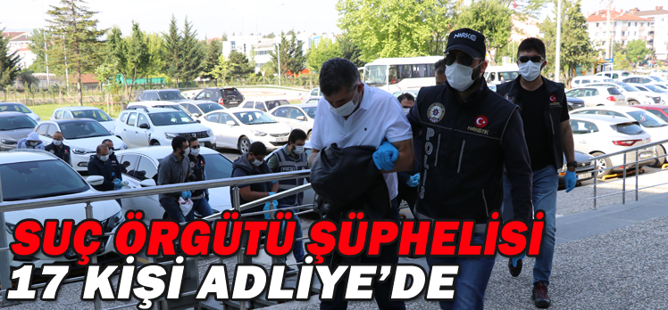 SUÇ ÖRGÜTÜ ŞÜPHELİSİ 17 KİŞİ ADLİYE’DE