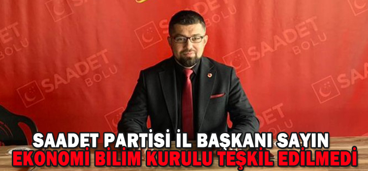 SAADET PARTİSİ İL BAŞKANI SAYIN;”EKONOMİ BİLİM KURULU TEŞKİL EDİLMEDİ”