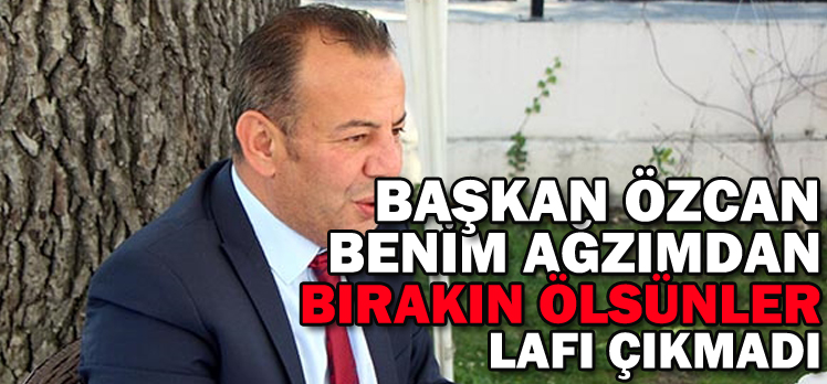 BAŞKAN ÖZCAN BENİM AĞZIMDAN ”BIRAKIN ÖLSÜNLER” LAFI ÇIKMADI