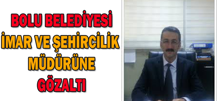 BOLU BELEDİYESİ İMAR VE ŞEHİRCİLİK  MÜDÜRÜNE GÖZALTI