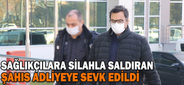 SAĞLIKÇILARA SİLAHLA SALDIRAN ŞAHIS ADLİYEYE SEVK EDİLDİ