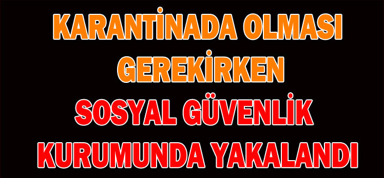 KARANTİNADA OLMASI  GEREKİRKEN SOSYAL GÜVENLİK  KURUMUNDA YAKALANDI