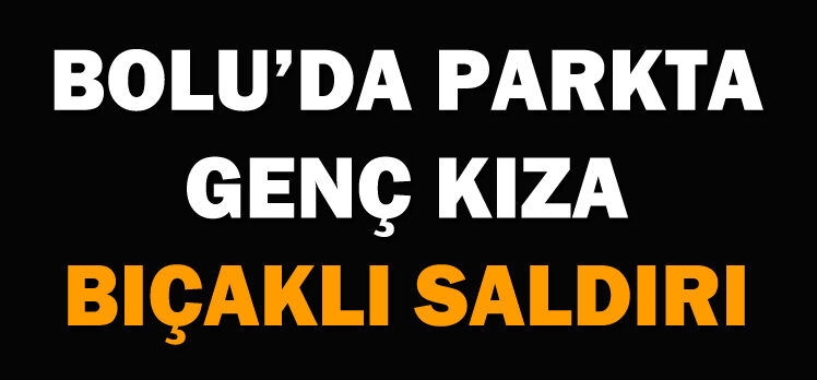 BOLU’DA PARKTA GENÇ KIZA BIÇAKLI SALDIRI