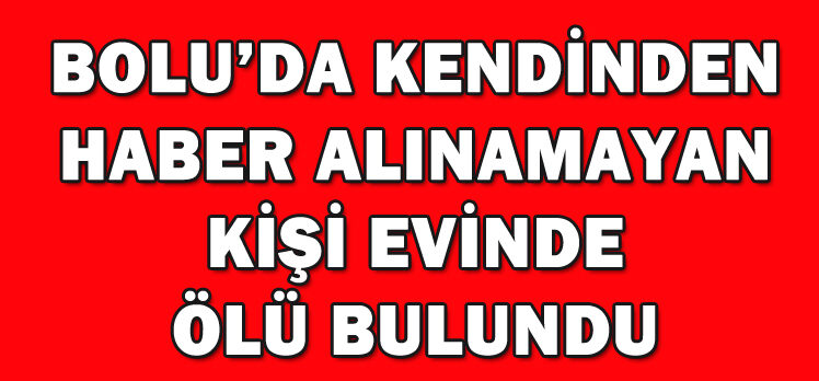 BOLU’DA KENDİNDEN HABER ALINAMAYAN KİŞİ EVİNDE ÖLÜ BULUNDU