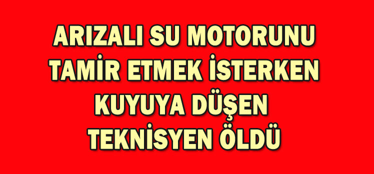 ARIZALI SU MOTORUNU TAMİR ETMEK İSTERKEN KUYUYA DÜŞEN  TEKNİSYEN ÖLDÜ