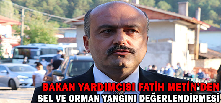 BAKAN YARDIMCISI FATİH METİN’DEN SEL VE ORMAN YANGINI DEĞERLENDİRMESİ